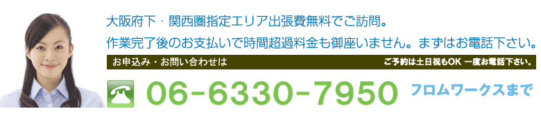大阪府下・関西圏指定エリア出張費無料でご訪問。作業完了後のお支払いで時間超過料金も御座いません。まずはお電話下さい。06-7651-6510フロムワークスまで